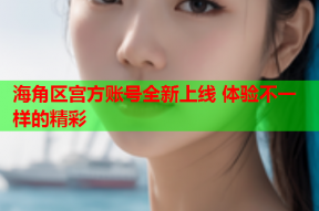 海角区宫方账号全新上线 体验不一样的精彩