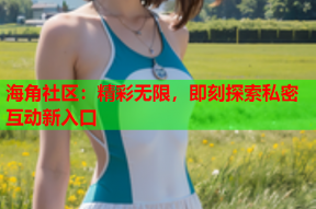 海角社区：精彩无限，即刻探索私密互动新入口