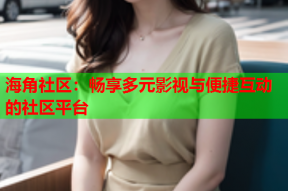海角社区：畅享多元影视与便捷互动的社区平台