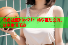 海角社区hjcd21：畅享互动交流，分享生活乐趣