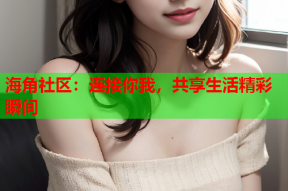 海角社区：连接你我，共享生活精彩瞬间