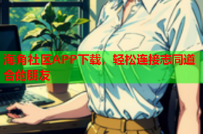 海角社区APP下载，轻松连接志同道合的朋友