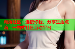 海角社区：连接你我，分享生活点滴，一站式社区互动平台