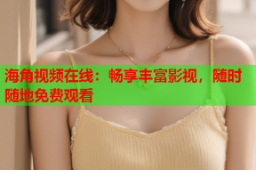 海角视频在线：畅享丰富影视，随时随地免费观看
