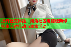 提升社交体验，海角社区电脑版助你畅享实时互动与丰富活动