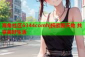海角社区6344comhj探索新天地 共享美好生活