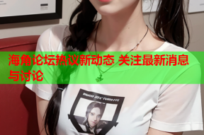 海角论坛热议新动态 关注最新消息与讨论