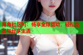 海角社区hj：畅享全球互动，轻松交友与分享生活