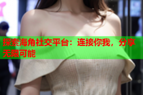 探索海角社交平台：连接你我，分享无限可能