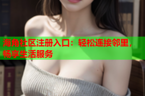 海角社区注册入口：轻松连接邻里，畅享生活服务