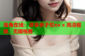 海角在线：尽享亲孑伦xx x 高清视频，无限畅看