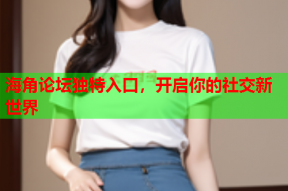 海角论坛独特入口，开启你的社交新世界
