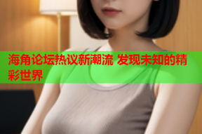 海角论坛热议新潮流 发现未知的精彩世界