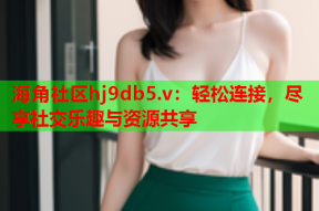 海角社区hj9db5.v：轻松连接，尽享社交乐趣与资源共享
