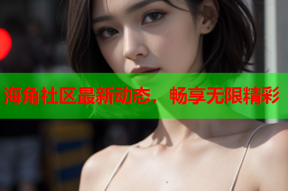 海角社区最新动态，畅享无限精彩