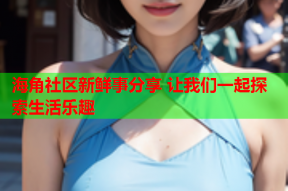 海角社区新鲜事分享 让我们一起探索生活乐趣