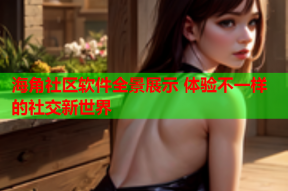 海角社区软件全景展示 体验不一样的社交新世界
