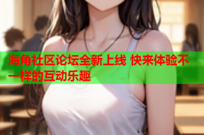 海角社区论坛全新上线 快来体验不一样的互动乐趣