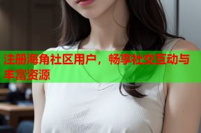 注册海角社区用户，畅享社交互动与丰富资源