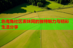 色海角社区表妹网的独特魅力与精彩生活分享