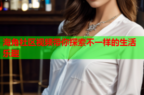 海角社区视频带你探索不一样的生活乐趣