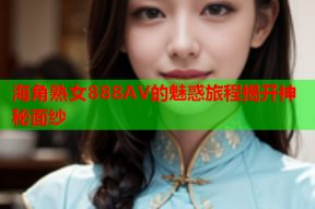 海角熟女888AV的魅惑旅程揭开神秘面纱
