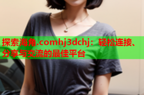 探索海角.comhj3dchj：轻松连接、分享与交流的最佳平台