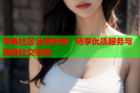 海角社区会员账号：畅享优质服务与独特社交体验