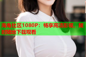 海角社区1080P：畅享高清影视，随时随地下载观看
