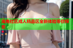 海角社区成人精品区全新体验等你探索