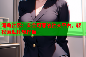 海角社区：安全可靠的社交平台，轻松邂逅理想伴侣