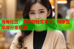 海角社区：多功能社交平台，畅享互动与分享乐趣