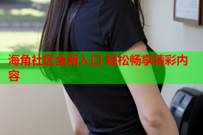 海角社区全新入口 轻松畅享精彩内容