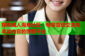 探索成人海角社区：畅享互动交流与丰富内容的理想平台