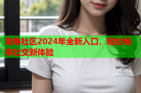 海角社区2024年全新入口，轻松畅享社交新体验