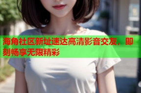海角社区新址速达高清影音交友，即刻畅享无限精彩