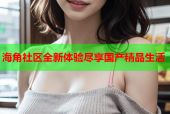 海角社区全新体验尽享国产精品生活