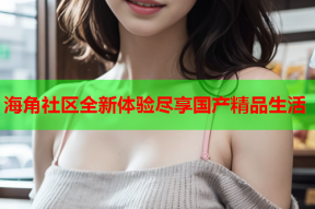 海角社区全新体验尽享国产精品生活