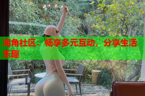 海角社区：畅享多元互动，分享生活乐趣