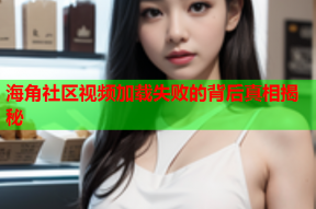 海角社区视频加载失败的背后真相揭秘