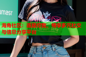 海角社区：连接你我，畅享多元社交与信息分享平台