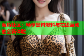 海角社区：畅享黑料爆料与在线互动的全新体验