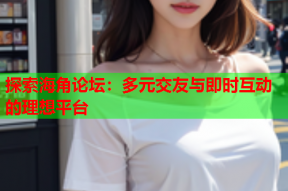 探索海角论坛：多元交友与即时互动的理想平台