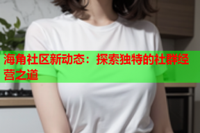 海角社区新动态：探索独特的社群经营之道
