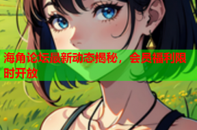 海角论坛最新动态揭秘，会员福利限时开放