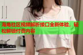 海角社区视频解析接口全新体验，轻松解锁付费内容