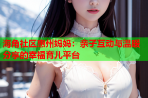 海角社区惠州妈妈：亲子互动与温暖分享的幸福育儿平台