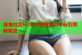 海角社区HJ9D9独特魅力平台引领新潮流