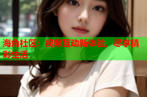 海角社区：视频互动新体验，尽享精彩生活