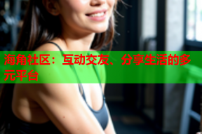 海角社区：互动交友、分享生活的多元平台